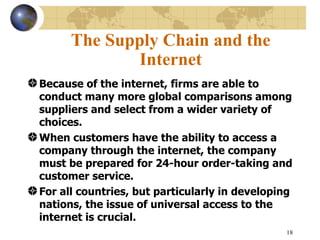 The Supply Chain and the
              Internet
Because of the internet, firms are able to
conduct many more global comparisons among
suppliers and select from a wider variety of
choices.
When customers have the ability to access a
company through the internet, the company
must be prepared for 24-hour order-taking and
customer service.
For all countries, but particularly in developing
nations, the issue of universal access to the
internet is crucial.
                                               18
 