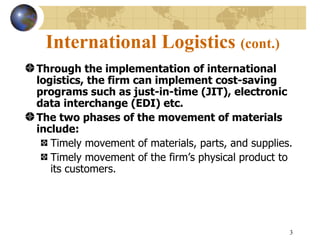 International Logistics (cont.)
Through the implementation of international
logistics, the firm can implement cost-saving
programs such as just-in-time (JIT), electronic
data interchange (EDI) etc.
The two phases of the movement of materials
include:
   Timely movement of materials, parts, and supplies.
   Timely movement of the firm’s physical product to
   its customers.




                                                    3
 