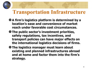 Transportation Infrastructure
A firm’s logistics platform is determined by a
location’s ease and convenience of market
reach under favorable cost circumstances.
The public sector’s investment priorities,
safety regulations, tax incentives, and
transport policies can have major effects on
the international logistics decisions of firms.
The logistics manager must learn about
existing and planned infrastructures abroad
and at home and factor them into the firm’s
strategy.

                                                  4
 