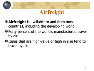 Airfreight
Airfreight is available to and from most
countries, including the developing world.
Forty percent of the world’s manufactured travel
by air.
Items that are high-value or high in size tend to
travel by air.




                                                7
 