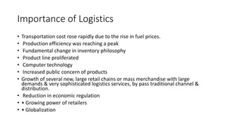 Importance of Logistics
• Transportation cost rose rapidly due to the rise in fuel prices.
• Production efficiency was reaching a peak
• Fundamental change in inventory philosophy
• Product line proliferated
• Computer technology
• Increased public concern of products
• Growth of several new, large retail chains or mass merchandise with large
demands & very sophisticated logistics services, by pass traditional channel &
distribution.
• Reduction in economic regulation
• • Growing power of retailers
• • Globalization
 