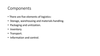 Components
• There are five elements of logistics:
• Storage, warehousing and materials handling.
• Packaging and unitization.
• Inventory.
• Transport.
• Information and control.
 