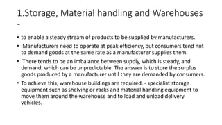 1.Storage, Material handling and Warehouses
-
• to enable a steady stream of products to be supplied by manufacturers.
• Manufacturers need to operate at peak efficiency, but consumers tend not
to demand goods at the same rate as a manufacturer supplies them.
• There tends to be an imbalance between supply, which is steady, and
demand, which can be unpredictable. The answer is to store the surplus
goods produced by a manufacturer until they are demanded by consumers.
• To achieve this, warehouse buildings are required. - specialist storage
equipment such as shelving or racks and material handling equipment to
move them around the warehouse and to load and unload delivery
vehicles.
 