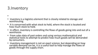 3.Inventory
•
• Inventory is a logistics element that is closely related to storage and
warehousing.
• It is concerned with what stock to hold, where the stock is located and
how much stock to hold.
• In effect, inventory is controlling the flows of goods going into and out of a
warehouse.
• From sales data of past orders and using various mathematical and
statistical tools to attempt to predict how much goods will be demanded
by consumers.
• Inventory management is not an exact science, but depending on how
variable demand can be, it is a useful tool to help manage the flows of
goods through the supply chain.
 