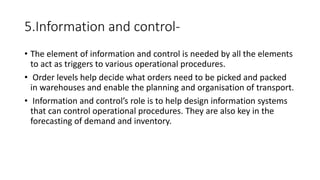 5.Information and control-
• The element of information and control is needed by all the elements
to act as triggers to various operational procedures.
• Order levels help decide what orders need to be picked and packed
in warehouses and enable the planning and organisation of transport.
• Information and control’s role is to help design information systems
that can control operational procedures. They are also key in the
forecasting of demand and inventory.
 