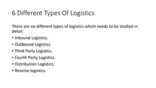 6 Different Types Of Logistics
There are six different types of logistics which needs to be studied in
detail:
• Inbound Logistics.
• Outbound Logistics.
• Third Party Logistics.
• Fourth Party Logistics.
• Distribution Logistics.
• Reverse logistics.
 