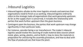 . Inbound Logistics
• Inbound logistics alludes to the inner logistics errands and exercises that
organizations need to finish so as working. Inbound logistics ordinarily
refers to the strategic tasks of organizations that work genuinely upstream.
As far as the supply chain is concerned, it includes the relationship with
parties that work further upstream than the given business.
• Contingent upon the business, the parties that work upstream may change
significantly in their particular tasks.
• For instance, consider being a car manufacturer. The maker’s inbound
logistics would involve the sourcing of crude material data sources (sheet
metal, glass, wiring, plastics, and so forth.), how to store the materials in
preparation for and during the assembly procedure, and how to deal with
the flow of produced cars that leave the plant.
 