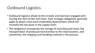 Outbound Logistics
• Outbound logistics allude to the errands and exercises engaged with
moving the item to the end client. Such strategic obligations generally
apply to players that work moderately downstream, which are
normally the last party in the supply chain.
• The obligations incorporate the storage of manufactured stock, the
transportation of produced merchandise to the retail location, and
sometimes, the shipping and handling involved in the process.
 