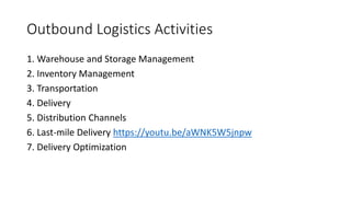 Outbound Logistics Activities
1. Warehouse and Storage Management
2. Inventory Management
3. Transportation
4. Delivery
5. Distribution Channels
6. Last-mile Delivery https://youtu.be/aWNK5W5jnpw
7. Delivery Optimization
 