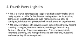 4. Fourth Party Logistics
• A 4PL is a fourth-party logistics supplier and it basically makes third
party logistics a stride further by overseeing resources, innovation,
technology, infrastructure, and even manage external 3PLs to
configure, fabricate and give supply chain solutions for organizations.
• A 4PL service includes 3PL service as well as Logistics strategy, Freight
sourcing strategies, Network analysis, and design, Consultancy,
Business planning, Change management, Project management,
Inventory planning, and management and also Inbound, outbound
and reverse logistics management.
 
