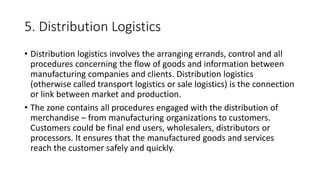 5. Distribution Logistics
• Distribution logistics involves the arranging errands, control and all
procedures concerning the flow of goods and information between
manufacturing companies and clients. Distribution logistics
(otherwise called transport logistics or sale logistics) is the connection
or link between market and production.
• The zone contains all procedures engaged with the distribution of
merchandise – from manufacturing organizations to customers.
Customers could be final end users, wholesalers, distributors or
processors. It ensures that the manufactured goods and services
reach the customer safely and quickly.
 
