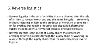 6. Reverse logistics
• Reverse logistics is the set of activities that are directed after the sale
of an item to recover worth and end the item’s lifecycle. It commonly
includes restoring an item to the producer or merchant or sending it
on for overhauling, repair, or reusing. It is also called aftermarket
supply chain, reseller’s aftermarket logistics, or reverse logistics.
• Reverse logistics is the sector of supply chains that procedure
anything returning inwards through the supply chain or voyaging ‘in
reverse’ through the supply chain. Thus the name becomes reverse
logistics.
 