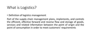 What is Logistics?
• Definition of logistics management
Part of the supply chain management plans, implements, and controls
the efficient, effective forward and reverse flow and storage of goods,
services and related information between the point of origin and the
point of consumption in order to meet customers' requirements
 