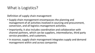 What is Logistics?
Definition of supply chain management
• Supply chain management encompasses the planning and
management of all activities involved in sourcing and procurement,
conversion, and all logistics management activities.
• Importantly, it also includes coordination and collaboration with
channel partners, which can be suppliers, intermediaries, third party
service providers, and customers.
• In essence, supply chain management integrates supply and demand
management within and across companies
 