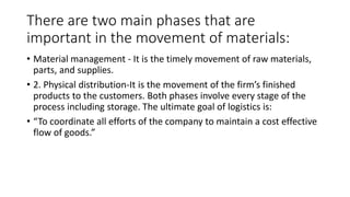 There are two main phases that are
important in the movement of materials:
• Material management - It is the timely movement of raw materials,
parts, and supplies.
• 2. Physical distribution-It is the movement of the firm’s finished
products to the customers. Both phases involve every stage of the
process including storage. The ultimate goal of logistics is:
• “To coordinate all efforts of the company to maintain a cost effective
flow of goods.”
 