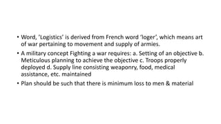 • Word, ’Logistics’ is derived from French word ‘loger’, which means art
of war pertaining to movement and supply of armies.
• A military concept Fighting a war requires: a. Setting of an objective b.
Meticulous planning to achieve the objective c. Troops properly
deployed d. Supply line consisting weaponry, food, medical
assistance, etc. maintained
• Plan should be such that there is minimum loss to men & material
 
