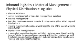 Inbound logistics + Material Management +
Physical Distribution =Logistics
• Inbound logistics –
• -covers the movement of materials received from suppliers
• Material management –
• describes the movements of material & components within a firm Physical
distribution –
• refers to movement of goods outward from the end of the assembly line to
the costumer.
• Supply- chain management –
• is somewhat larger than logistics and it links logistics more directly within
the user’s total communication network & with the firm engineering staff.
It includes manufacturer and suppliers but also transporters, warehouses,
retailers and customers themselves.
 