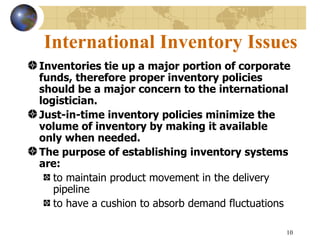 10
International Inventory Issues
Inventories tie up a major portion of corporate
funds, therefore proper inventory policies
should be a major concern to the international
logistician.
Just-in-time inventory policies minimize the
volume of inventory by making it available
only when needed.
The purpose of establishing inventory systems
are:
to maintain product movement in the delivery
pipeline
to have a cushion to absorb demand fluctuations
 