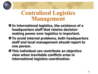 15
Centralized Logistics
Management
In international logistics, the existence of a
headquarters staff that retains decision-
making power over logistics is important.
To avoid internal problems, both headquarters
staff and local management should report to
one person.
This individual can contribute an objective
view when inevitable conflicts arise in
international logistics coordination.
 