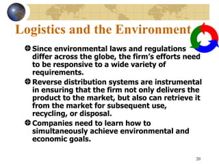 20
Logistics and the Environment
Since environmental laws and regulations
differ across the globe, the firm’s efforts need
to be responsive to a wide variety of
requirements.
Reverse distribution systems are instrumental
in ensuring that the firm not only delivers the
product to the market, but also can retrieve it
from the market for subsequent use,
recycling, or disposal.
Companies need to learn how to
simultaneously achieve environmental and
economic goals.
 