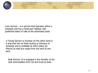 6
Liner Service – is a service that operates within a
schedule and has a fixed port rotation with
published dates of calls at the advertised ports
A Tramp Service or tramper on the other hand is
a ship that has no fixed routing or itinerary or
schedule and is available at short notice (or
fixture) to load any cargo from any port to any
port..
Bulk Service: It is engaged in the transfer of dry
bulk commodities from rail and truck to dock.
 