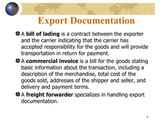 9
Export Documentation
A bill of lading is a contract between the exporter
and the carrier indicating that the carrier has
accepted responsibility for the goods and will provide
transportation in return for payment.
A commercial invoice is a bill for the goods stating
basic information about the transaction, including a
description of the merchandise, total cost of the
goods sold, addresses of the shipper and seller, and
delivery and payment terms.
A freight forwarder specializes in handling export
documentation.
 