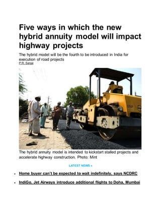 Five ways in which the new
hybrid annuity model will impact
highway projects
The hybrid model will be the fourth to be introduced in India for
execution of road projects
P.R. Sanjai
The hybrid annuity model is intended to kickstart stalled projects and
accelerate highway construction. Photo: Mint
LATEST NEWS »
 Home buyer can’t be expected to wait indefinitely, says NCDRC
 IndiGo, Jet Airways introduce additional flights to Doha, Mumbai
 