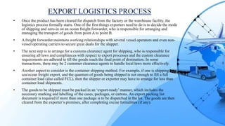 EXPORT LOGISTICS PROCESS
• Once the product has been cleared for dispatch from the factory or the warehouse facility, the
logistics process formally starts. One of the first things exporters need to do is to decide the mode
of shipping and zero-in on an ocean freight forwarder, who is responsible for arranging and
managing the transport of goods from point A to point B.
• A freight forwarder maintains working relationships with several vessel operators and even non-
vessel operating carriers to secure great deals for the shipper.
• The next step is to arrange for a customs clearance agent for shipping, who is responsible for
ensuring all laws and compliances with respect to export processes and the custom clearance
requirements are adhered to till the goods reach the final point of destination. In some
transactions, there may be 2 customer clearance agents to handle local laws more effectively.
• Another aspect to consider is the container shipping method. For example, if one is shipping by
sea/ocean freight export, and the quantum of goods being shipped is not enough to fill a full
container load (also called FCL), then the shipper or exporter may have to arrange for less than
container load shipments.
• The goods to be shipped must be packed in an ‘export-ready’ manner, which includes the
necessary marking and labelling of the cases, packages, or cartons. An export packing list
document is required if more than one package is to be dispatched in the lot. The goods are then
cleared from the exporter’s premises, after completing excise formalities (if any).
 