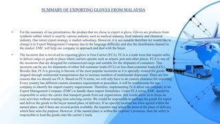 SUMMARY OF EXPORTING GLOVES FROM MALAYSIA
• For the summary of our presentation, the product that we chose to export is glove. Gloves are produces from
synthetic rubber which is used by various industry such as medical industry, food industry and chemical
industry. Our initial export strategy is market subsidiary. However, it is not suitable therefore we would like to
change it to Export Management Company due to the language difficulty and also the distribution channel to
the market. EMC will help our company to approach and deal with the buyer.
• The incoterm that is involved in exporting glove is Free Carrier (FCA). FCA is a trade term that require seller
to deliver cargo or goods to place where carriers operate such as airport, port and other places. FCA is one of
the incoterms that are designed for containerized cargo and suitable for the shipment of containers. This
incoterm can be use for shipments of either full-container loads (FCL) or less-than-container loads (LCL).
Besides that, FCA is growing to become of the most popular incoterms as it is specially created for goods
shipped through multimodal transportation due to increase numbers of multimodal shipments. There are few
reasons that we should use FCA. Based on FCA terms, we will only have to do custom clearance for exporting.
Every country has different custom clearance requirement or procedure, it will be troublesome for our
company to identify the import country requirements. Therefore, implementing FCA allow our company to let
Export Management Company (EMC) to handle these import formalities. Under FCA terms, EMC should be
responsible to select the carrier that transport goods from our organization, this would allow us to focus on
core activities without wasting time selecting carrier. We would be responsible to package the goods for export
and deliver the goods to the buyer named place of delivery. If no specific location has been agreed within the
named place, and if there are several points available, the exporter may select the point at the place of delivery
which best suits his purpose. However ,if the named place is within the exporter’s premises, then the seller is
responsible to load the goods onto the carrier’s truck.
 