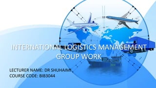 INTERNATIONAL LOGISTICS MANAGEMENT
GROUP WORK
LECTURER NAME: DR SHUHAIMI
COURSE CODE: BIB3044
 