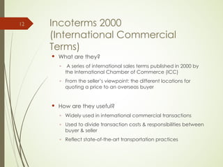 Incoterms 2000
(International Commercial
Terms)
 What are they?
◦ A series of international sales terms published in 2000 by
the International Chamber of Commerce (ICC)
◦ From the seller’s viewpoint: the different locations for
quoting a price to an overseas buyer
 How are they useful?
◦ Widely used in international commercial transactions
◦ Used to divide transaction costs & responsibilities between
buyer & seller
◦ Reflect state-of-the-art transportation practices
12
 