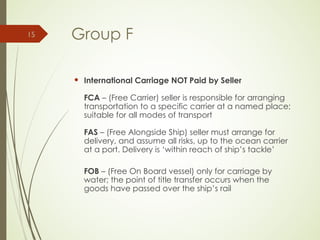 Group F
 International Carriage NOT Paid by Seller
FCA – (Free Carrier) seller is responsible for arranging
transportation to a specific carrier at a named place;
suitable for all modes of transport
FAS – (Free Alongside Ship) seller must arrange for
delivery, and assume all risks, up to the ocean carrier
at a port. Delivery is ‘within reach of ship’s tackle’
FOB – (Free On Board vessel) only for carriage by
water; the point of title transfer occurs when the
goods have passed over the ship’s rail
15
 