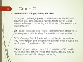 Group C
 International Carriage Paid by the Seller
CFR – (Cost and Freight) seller must deliver over the ship’s rail,
assuming risks. Once loaded, risk transfers to buyer. Cargo
insurance from port of loading is not included. For waterborne
shipments only.
CIF – (Cost, Insurance and Freight) seller retains risk of loss up to
the foreign port of unloading. For waterborne shipments only.
CPT – (Carriage Paid To) seller will pay all freight costs all the
way to the foreign port; buyer assumes all risk of loss beyond the
loading port. For all modes of transport.
CIP – (Carriage and Insurance Paid To) similar to CIF; used in
multimodal transactions. Place of receipt & delivery may be
different from port of loading or unloading
16
 