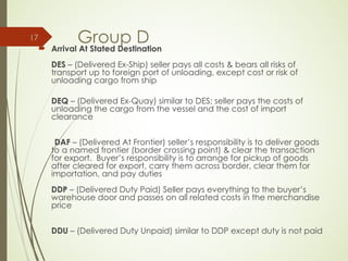 Group D
 Arrival At Stated Destination
DES – (Delivered Ex-Ship) seller pays all costs & bears all risks of
transport up to foreign port of unloading, except cost or risk of
unloading cargo from ship
DEQ – (Delivered Ex-Quay) similar to DES; seller pays the costs of
unloading the cargo from the vessel and the cost of import
clearance
DAF – (Delivered At Frontier) seller’s responsibility is to deliver goods
to a named frontier (border crossing point) & clear the transaction
for export. Buyer’s responsibility is to arrange for pickup of goods
after cleared for export, carry them across border, clear them for
importation, and pay duties
DDP – (Delivered Duty Paid) Seller pays everything to the buyer’s
warehouse door and passes on all related costs in the merchandise
price
DDU – (Delivered Duty Unpaid) similar to DDP except duty is not paid
17
 