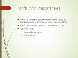 Tariffs and Imports fees
 Tariff is a tax set by governments on the value of
products imported from one country into another.
 Tariffs are assesses before importing the product.
 Types of Tariffs:
 Sales and state taxes,
 Customs fees
 