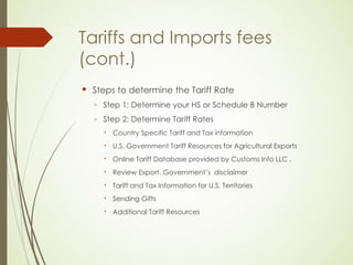 Tariffs and Imports fees
(cont.)
 Steps to determine the Tariff Rate
◦ Step 1: Determine your HS or Schedule B Number
◦ Step 2: Determine Tariff Rates
 Country Specific Tariff and Tax information
 U.S. Government Tariff Resources for Agricultural Exports
 Online Tariff Database provided by Customs Info LLC .
 Review Export. Government’s disclaimer
 Tariff and Tax Information for U.S. Territories
 Sending Gifts
 Additional Tariff Resources
 