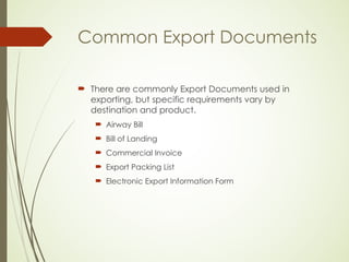 Common Export Documents
 There are commonly Export Documents used in
exporting, but specific requirements vary by
destination and product.
 Airway Bill
 Bill of Landing
 Commercial Invoice
 Export Packing List
 Electronic Export Information Form
 