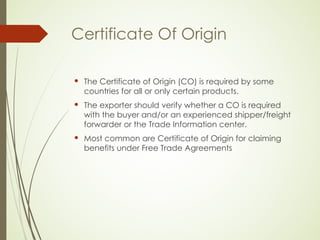 Certificate Of Origin
 The Certificate of Origin (CO) is required by some
countries for all or only certain products.
 The exporter should verify whether a CO is required
with the buyer and/or an experienced shipper/freight
forwarder or the Trade Information center.
 Most common are Certificate of Origin for claiming
benefits under Free Trade Agreements
 