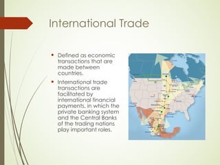 International Trade
 Defined as economic
transactions that are
made between
countries.
 International trade
transactions are
facilitated by
international financial
payments, in which the
private banking system
and the Central Banks
of the trading nations
play important roles.
 