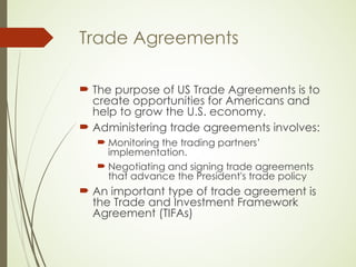 Trade Agreements
 The purpose of US Trade Agreements is to
create opportunities for Americans and
help to grow the U.S. economy.
 Administering trade agreements involves:
 Monitoring the trading partners’
implementation.
 Negotiating and signing trade agreements
that advance the President's trade policy
 An important type of trade agreement is
the Trade and Investment Framework
Agreement (TIFAs)
 