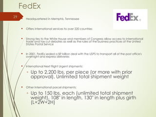 FedEx
 Headquartered in Memphis, Tennessee
 Offers international services to over 220 countries
 Strong ties to the White House and members of Congress allow access to international
trade and tax cut debates as well as the rules of the business practices of the United
States Postal Service
 In 2001, FedEx sealed a $9 billion deal with the USPS to transport all of the post office's
overnight and express deliveries
 International Next Flight Urgent shipments:
◦ Up to 2,200 lbs. per piece (or more with prior
approval). Unlimited total shipment weight
 Other International parcel shipments:
◦ Up to 150 lbs. each (unlimited total shipment
weight), 108" in length, 130" in length plus girth
(L+2W+2H)
29
 