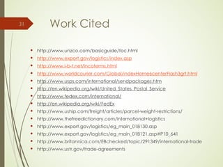 Work Cited
 http://www.unzco.com/basicguide/toc.html
 http://www.export.gov/logistics/index.asp
 http://www.i-b-t.net/incoterms.html
 http://www.worldcourier.com/Global/indexHome6centerFlash3grt.html
 http://www.usps.com/international/sendpackages.htm
 http://en.wikipedia.org/wiki/United_States_Postal_Service
 http://www.fedex.com/international/
 http://en.wikipedia.org/wiki/FedEx
 http://www.uship.com/freight/articles/parcel-weight-restrictions/
 http://www.thefreedictionary.com/international+logistics
 http://www.export.gov/logistics/eg_main_018130.asp
 http://www.export.gov/logistics/eg_main_018121.asp#P10_641
 http://www.britannica.com/EBchecked/topic/291349/international-trade
 http://www.ustr.gov/trade-agreements
31
 
