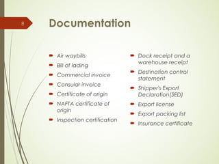 Documentation
 Air waybills
 Bill of lading
 Commercial invoice
 Consular invoice
 Certificate of origin
 NAFTA certificate of
origin
 Inspection certification
 Dock receipt and a
warehouse receipt
 Destination control
statement
 Shipper's Export
Declaration(SED)
 Export license
 Export packing list
 Insurance certificate
8
 