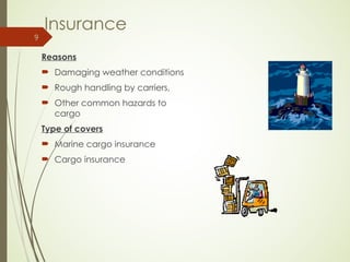 Insurance
Reasons
 Damaging weather conditions
 Rough handling by carriers,
 Other common hazards to
cargo
Type of covers
 Marine cargo insurance
 Cargo insurance
9
 