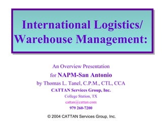 International Logistics/
International Logistics/
Warehouse Management:
Warehouse Management:
An Overview Presentation
for NAPM-San Antonio
by Thomas L. Tanel, C.P.M., CTL, CCA
CATTAN Services Group, Inc.
College Station, TX
cattan@cattan.com
979 260-7200
© 2004 CATTAN Services Group, Inc.

 