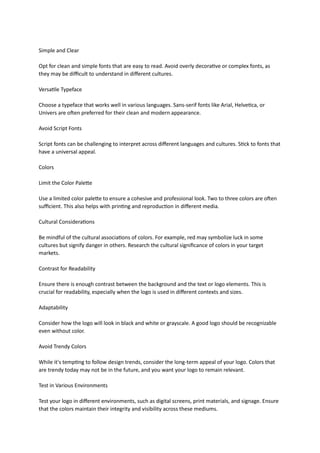 Simple and Clear
Opt for clean and simple fonts that are easy to read. Avoid overly decorative or complex fonts, as
they may be difficult to understand in different cultures.
Versatile Typeface
Choose a typeface that works well in various languages. Sans-serif fonts like Arial, Helvetica, or
Univers are often preferred for their clean and modern appearance.
Avoid Script Fonts
Script fonts can be challenging to interpret across different languages and cultures. Stick to fonts that
have a universal appeal.
Colors
Limit the Color Palette
Use a limited color palette to ensure a cohesive and professional look. Two to three colors are often
sufficient. This also helps with printing and reproduction in different media.
Cultural Considerations
Be mindful of the cultural associations of colors. For example, red may symbolize luck in some
cultures but signify danger in others. Research the cultural significance of colors in your target
markets.
Contrast for Readability
Ensure there is enough contrast between the background and the text or logo elements. This is
crucial for readability, especially when the logo is used in different contexts and sizes.
Adaptability
Consider how the logo will look in black and white or grayscale. A good logo should be recognizable
even without color.
Avoid Trendy Colors
While it's tempting to follow design trends, consider the long-term appeal of your logo. Colors that
are trendy today may not be in the future, and you want your logo to remain relevant.
Test in Various Environments
Test your logo in different environments, such as digital screens, print materials, and signage. Ensure
that the colors maintain their integrity and visibility across these mediums.
 