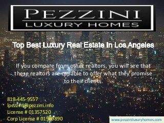 818-445-9557
lpezzini@pezzini.info
License # 01357520
Corp License # 01969890 www.pezziniluxuryhomes.com
If you compare from other realtors, you will see that
these realtors are capable to offer what they promise
to their clients.
 