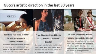 1991 Printed Adv
Tom Ford was hired in 1990
to oversee women’s
Ready-To-Wear
He renewed the brand and made it to one
of most sexy and sophisticated luxury
brands. In 1993 the Gucci family ended its
involvement in the brand completely.
2001 Printed Adv
Frida Giannini, from 2004 to
2015, was Gucci’s artistic
director
She brought back the Italian traditions that
Gucci began with, real clothes with a
functional chic and, of course, a hefty dose
of the essential house glamour.
2017 Printed Adv
In 2015 Alessandro Michele
became new artistic director
Gucci today is very different to its previous
years: new collections are provocative,
influential, gender blurring. Gucci also
understand how important social media is
and focused on reaching millennials.
 