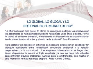 LO GLOBAL, LO GLOCAL Y LO REGIONAL EN EL MUNDO DE HOY “ La afirmación que dice que el fin último de un negocio es lograr los objetivos que los accionistas se han planteado funcionó hasta hace unos años, a secas. Hoy el fin último es construir bienestar, armonizando los intereses de los accionistas con los de las audiencias directas y el resto de la sociedad”.  Italo Pizzolante Para sostener un negocio en el tiempo es necesario establecer un equilibrio: “Un triángulo equilibrado entre rentabilidad, conciencia ambiental y la relación responsable con la comunidad… Las empresas interesadas en el largo plazo tienen disposición de asumir el triple resultado, ya que las hace más robustas para enfrentar algunos problemas. Aunque para la arbitrariedad, que mucha en este momento, no hay nada que prepare.”  Rosa Amelia Gómez. 