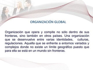 ORGANIZACIÓN GLOBAL Organización que opera y compite no sólo dentro de sus fronteras, sino también en otros países. Una organización que se desenvuelve entre varias identidades,  culturas, regulaciones. Aquella que se enfrente a entornos variados y complejos donde no existe un límite geográfico puesto que para ella se está en un mundo sin fronteras. 